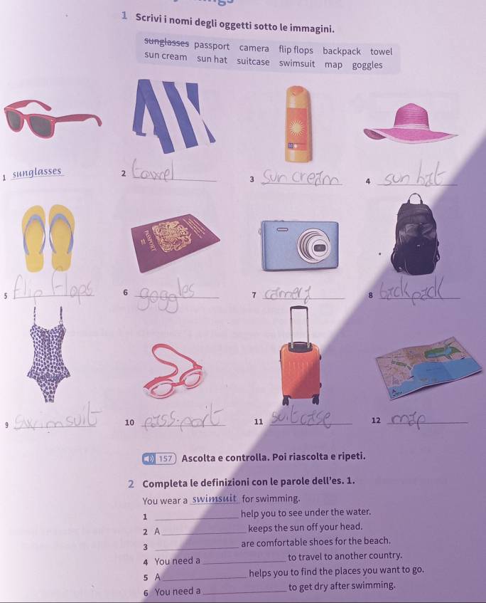 Scrivi i nomi degli oggetti sotto le immagini. 
sunglasses passport camera flip flops backpack towel 
sun cream sun hat suitcase swimsuit map goggles 
1 sunglasses 2_ 
_3 
_4 
5 
_ 
_6 
_7 
_8 
_9 
10_ 
11_ 
12_ 
157 Ascolta e controlla. Poi riascolta e ripeti. 
2 Completa le definizioni con le parole dell’es. 1. 
You wear a _swimsuit_ for swimming. 
1 _help you to see under the water. 
2 A_ keeps the sun off your head. 
3 _are comfortable shoes for the beach. 
4 You need a _to travel to another country. 
s A _helps you to find the places you want to go. 
6 You need a _to get dry after swimming.