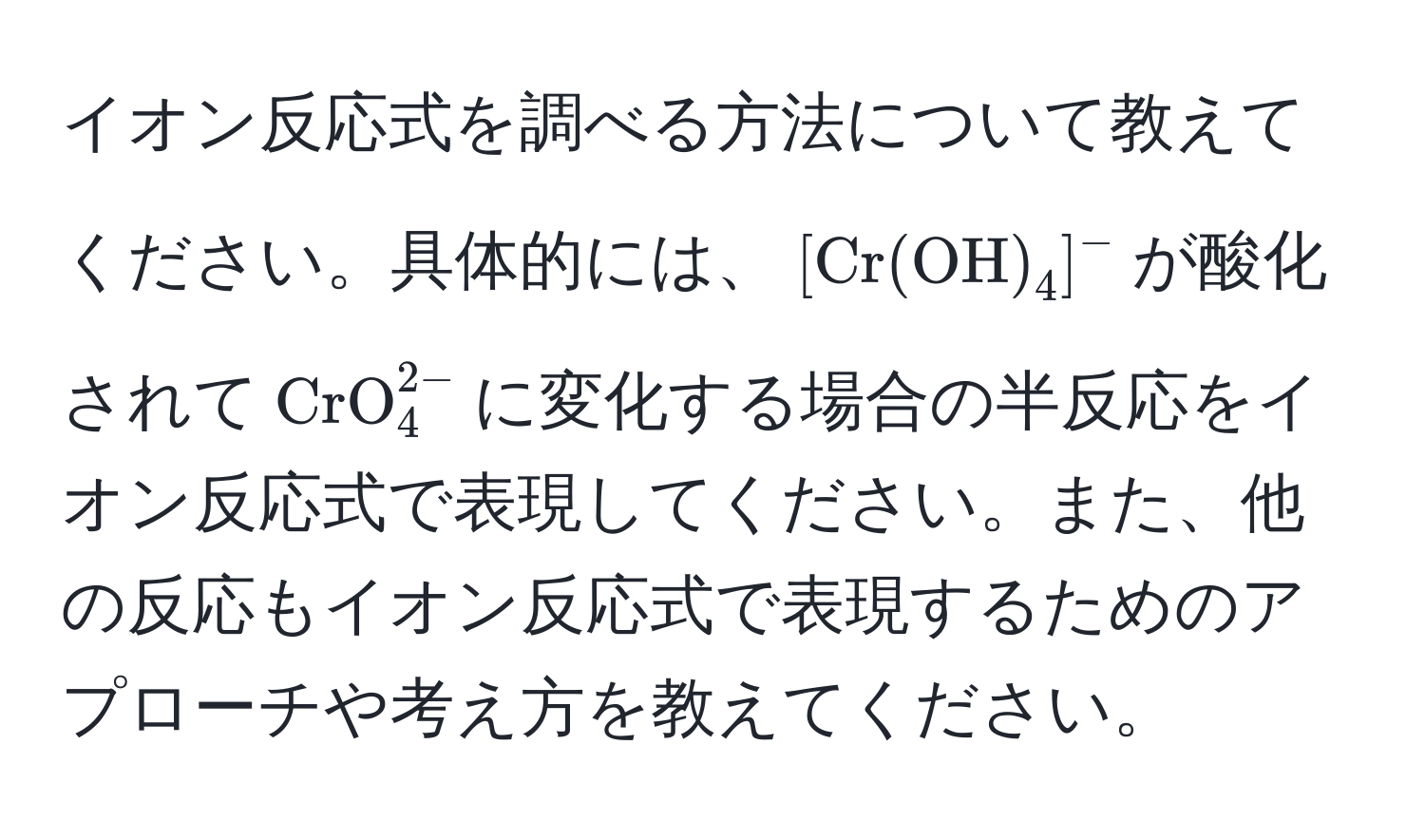 イオン反応式を調べる方法について教えてください。具体的には、$[Cr(OH)_4]^-$が酸化されて$CrO_4^(2-)$に変化する場合の半反応をイオン反応式で表現してください。また、他の反応もイオン反応式で表現するためのアプローチや考え方を教えてください。