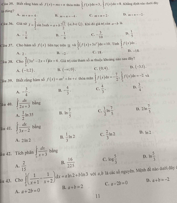 Biết rằng hàm số f(x)=mx+n thỏa mãn ∈tlimits _0^(1f(x)dx=3,∈tlimits _0^2f(x)dx=8. Khẳng định nào dưới đây
là đúng?
A. m+n=4· B. m+n=-4· C. m+n=2· D. m+n=-2·
Câu 36. Giả sử I=∈tlimits _0^(frac π)4)sin 3xdx=a+b sqrt(2)/2 (a,b∈ Q). Khi đó giá trị của a-b là
A. - 1/6  - 1/6  C. - 3/10  D.  1/5 
B.
Câu 37. Cho hàm số f(x) liên tục trên p và ∈tlimits _0^(2(f(x)+3x^2))dx=10. Tính ∈tlimits _0^(2f(x)dx.
A. 2 · B. -2 · C. 18 . D. -18 .
Câu 38. Cho ∈tlimits _0^m(3x^2)-2x+1)dx=6. Giá trị của tham số m thuộc khoảng nào sau đây?
A. (-1;2). B. (-∈fty ;0). C. (0;4). D. (-3;1).
Câu 39. Biết rằng hàm số f(x)=ax^2+bx+c thỏa mãn ∈tlimits _0^(1f(x)dx=-frac 7)2,∈tlimits _0^(2f(x)dx=-2va
A. -frac 3)4. - 4/3 . C.  4/3 . D.  3/4 .
B.
Câu 40. ∈tlimits _1^(2frac dx)2x+3 bằng
A.  1/2 ln 35
B. ln  7/5   1/2 ln  7/5  D. 2ln  7/5 
C.
Câu 41. ∈tlimits _1^(2frac dx)3x-2 bằng
B.  1/3 ln 2
C.  2/3 ln 2 D. ln 2
A. 2ln 2
âu 42. Tích phân ∈tlimits _0^(2frac dx)x+3 bằng
C. log  5/3 
D. ln  5/3 
A.  2/15 
B.  16/225 
âu 43. Cho ∈tlimits _0^(1(frac 1)x+1- 1/x+2 )dx=aln 2+bln 3 với a,b là các số nguyên. Mệnh đề nào dưới đây ở
A. a+2b=0 B. a+b=2 C. a-2b=0 D. a+b=-2
11