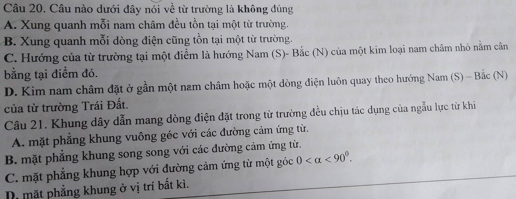 Câu nào dưới đây nói về từ trường là không đúng
A. Xung quanh mỗi nam châm đều tồn tại một từ trường.
B. Xung quanh mỗi dòng điện cũng tồn tại một từ trường.
C. Hướng của từ trường tại một điểm là hướng Nam (S)- Bắc (N) của một kim loại nam châm nhỏ nằm cân
bằng tại điểm đó.
D. Kim nam châm đặt ở gần một nam châm hoặc một dòng điện luôn quay theo hướng Nam (S) - Bắc (N)
của từ trường Trái Đất.
Câu 21. Khung dây dẫn mang dòng điện đặt trong từ trường đều chịu tác dụng của ngẫu lực từ khi
A. mặt phẳng khung vuông géc với các đường cảm ứng từ.
B. mặt phẳng khung song song với các đường cảm ứng từ.
C. mặt phẳng khung hợp với đường cảm ứng từ một góc 0 <90^0.
D. mặt phẳng khung ở vị trí bất kì.