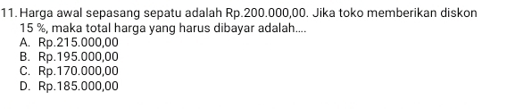 Harga awal sepasang sepatu adalah Rp.200.000,00. Jika toko memberikan diskon
15 %, maka total harga yang harus dibayar adalah....
A. Rp.215.000,00
B. Rp.195.000,00
C. Rp.170.000,00
D. Rp.185.000,00