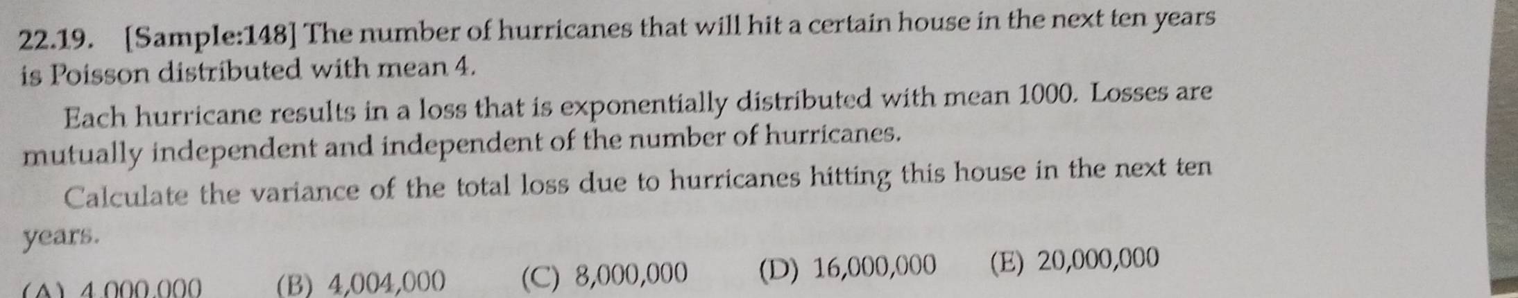 [Sample:148] The number of hurricanes that will hit a certain house in the next ten years
is Poisson distributed with mean 4.
Each hurricane results in a loss that is exponentially distributed with mean 1000. Losses are
mutually independent and independent of the number of hurricanes.
Calculate the variance of the total loss due to hurricanes hitting this house in the next ten
years.
(4) 4000.000 (B) 4,004,000 (C) 8,000,000 (D) 16,000,000 (E) 20,000,000