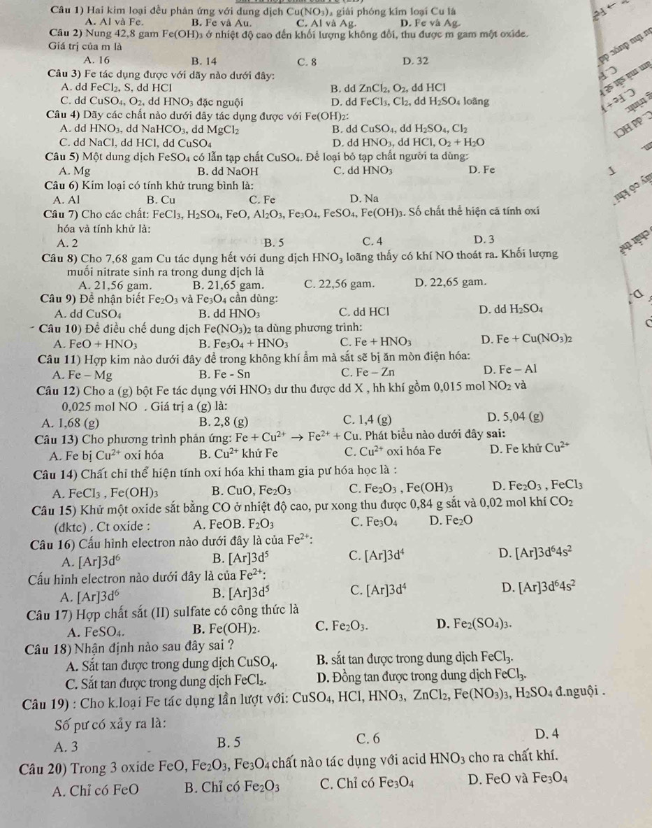 Câu 1) Hai kim loại đều phản ứng với dung dịch Cu(NO_3) 1 giải phóng kim loại Cu là
A. Al và Fe. B. Fe và Au. C. A l và Ag. D. Fe vaA a
Câu 2) Nung 42, 8 gam Fe(OH) à ở nhiệt độ cao đến khối lượng không đổi, thu được m gam một oxide.
Giá trị của m là
A. 16 B. 14 C. 8 D. 32
pp 3ốnp nu n
Câu 3) Fe tác dụng được với dãy nào dưới đây:
4
A. dd FeCl_2. , S, dd HCl B. dd ZnCl_2,O_2 dd HCl
43510500 TIE
C. dd CuSO_4,O_2, dd HNO_3 đặc nguội D. dd FeCl_3,Cl_2, dd H_2SO_4 loǎng
(+^circ J'prime  qu  
Câu 4) Dãy các chất nào dưới đây tác dụng được với Fe(O H)2:
A. dd HNO_3, dd NaH ICO_3, dd MgCl_2 B. dd CuSO_4, dd H_2SO_4,Cl_2
LOH PP  ¨
C. dd NaCl. , dd HCl, dd CuSO_4 D. dd HNO_3, dd HCl,O_2+H_2O
Câu 5) Một dung dịch FeSO_4 có lẫn tạp chất CuSO_4.. Để loại bỏ tạp chất người ta dùng:
A. Mg B. dd NaOH C. ddHNO_3 D. Fe 、
Câu 6) Kim loại có tính khử trung bình là:
A. Al B. Cu C. Fe D. Na
1y 90 á
Câu 7) Cho các chất: FeCl_3,H_2SO_4, F eO,Al_2O_3,Fe_3O_4,FeSO_4,Fe(OH)_3 3. Số chất thể hiện cả tính oxi
hóa và tính khử là:
341 1ª4ɔ
A. 2 B. 5 C. 4 D. 3
Câu 8) Cho 7,68 gam Cu tác dụng hết với dung dịch HNO_3 loãng thấy có khí NO thoát ra. Khối lượng
muổi nitrate sinh ra trong dung dịch là
A. 21,56 gam. B. 21,65 gam. C. 22,56 gam. D. 22,65 gam.
·0
Câu 9) Để nhận biết Fe_2O_3 và Fe_3O_4 : cần dùng: D. dd H_2SO_4
A. dd CuSO_4 B. dd HNO_3 C. dd HCl
Câu 10) Đề điều chế dung dịch Fe(NO_3) 2 ta dùng phương trình:
C
A. Fe O+HNO_3 B. F e_3O_4+HNO_3 C. Fe+HNO_3 D. Fe+Cu(NO_3)_2
Câu 11) Hợp kim nào dưới đây để trong không khí ẩm mà sắt sẽ bị ăn mòn điện hóa:
A. Fe-Mg B. F∈ -Sn
C. Fe-Zn D. Fe-AI
Câu 12) Cho a (g) bột Fe tác dụng với HNO_3 dư thu được dd X , hh khí gồm 0,015 mol NO_2 và
0,025 mol NO. Giá trị a (g) là:
C.
A. 1,68 (g) B. 2,8(g) 1,4(g)
D. 5,04(g
Câu 13) Cho phương trình phản ứng: Fe+Cu^(2+)to Fe^(2+)+Cu 1. Phát biểu nào dưới đây sai:
A. Fe bị Cu^(2+) oxi hóa B. Cu^(2+) khử Fe C. Cu^(2+) oxi hóa Fe D. Fe khử Cu^(2+)
Câu 14) Chất chỉ thể hiện tính oxi hóa khi tham gia pư hóa học là :
A. FeCl_3,Fe(OH)_3 B. CuO,Fe_2O_3 C. Fe_2O_3,Fe(OH)_3 D. Fe_2O_3,FeCl_3
Câu 15) Khử một oxide sắt bằng CO ở nhiệt độ cao, pư xong thu được 0,84 g sắt và 0,02 mol khí CO_2
(dktc) . Ct oxide : A. FeOB. F_2O_3 C. Fe_3O_4 D. Fe_2O
Câu 16) Cấu hình electron nào dưới đây là của Fe^(2+):
A. [Ar]3d^6
B. [Ar]3d^5 C. [Ar]3d^4 D. [Ar]3d^64s^2
Cấu hình electron nào dưới đây là của Fe^(2+):
A. [Ar]3d^6 [Ar]3d^5 C. [Ar]3d^4 D. [Ar]3d^64s^2
B.
Câu 17) Hợp chất sắt (II) sulfate có công thức là
A. FeSO_4. B. Fe(OH)_2. C. Fe_2O_3. D. Fe_2(SO_4)_3.
Câu 18) Nhận định nào sau đây sai ?
A. Sắt tan được trong dung dịch CuSO_4. B. sắt tan được trong dung dịch FeCl_3.
C. Sắt tan được trong dung dịch FeCl. D. Đồng tan được trong dung dịch FeCl_3.
Câu 19) : Cho k.loại Fe tác dụng lần lượt với: CuSO_4,HCl,HNO_3,ZnCl_2,Fe(NO_3)_3,H_2SO_4 d 1.nguội .
Số pư có xảy ra là:
A. 3 B. 5 C. 6
D. 4
Câu 20) Trong 3 oxide FeO, Fe_2O_3,Fe_3O_4 chất nào tác dụng với acid HNO_3 cho ra chất khí.
A. Chỉ có FeO B. Chỉ có Fe_2O_3 C. Chỉ có Fe_3O_4 D. FeO và Fe_3O_4