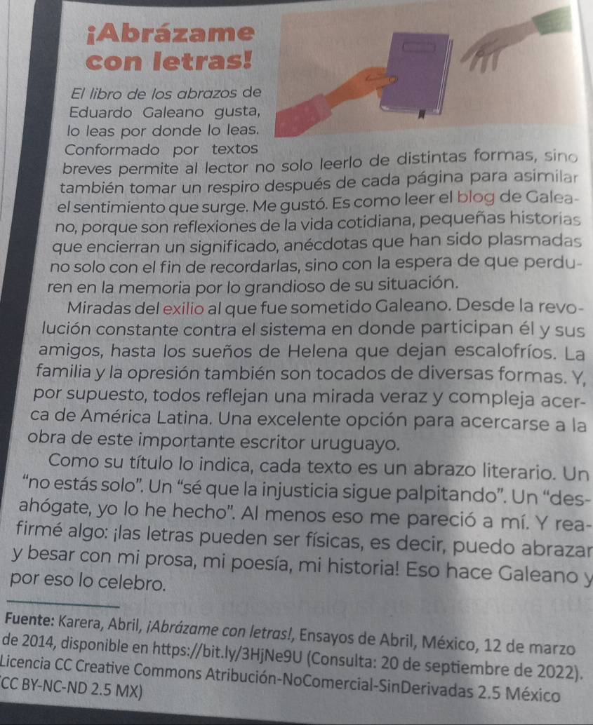 ¡Abrázame
con letras!
El libro de los abrazos d
Eduardo Galeano gust
Io leas por donde lo leas
Conformado por texto
breves permite al lector no solo leerlo de distintas formas, sino
también tomar un respiro después de cada página para asimilar
el sentimiento que surge. Me gustó. Es como leer el blog de Galea-
no, porque son reflexiones de la vida cotidiana, pequeñas historias
que encierran un significado, anécdotas que han sido plasmadas
no solo con el fin de recordarlas, sino con la espera de que perdu-
ren en la memoria por lo grandioso de su situación.
Miradas del exilio al que fue sometido Galeano. Desde la revo-
lución constante contra el sistema en donde participan él y sus
amigos, hasta los sueños de Helena que dejan escalofríos. La
familia y la opresión también son tocados de diversas formas. Y
por supuesto, todos reflejan una mirada veraz y compleja acer-
ca de América Latina. Una excelente opción para acercarse a la
obra de este importante escritor uruguayo.
Como su título lo indica, cada texto es un abrazo literario. Un
“no estás solo”. Un “sé que la injusticia sigue palpitando”. Un “des-
ahógate, yo lo he hecho'. Al menos eso me pareció a mí. Y rea-
firmé algo: ¡las letras pueden ser físicas, es decir, puedo abrazar
y besar con mi prosa, mi poesía, mi historia! Eso hace Galeano y
_
por eso lo celebro.
Fuente: Karera, Abril, ¡Abrázame con letras!, Ensayos de Abril, México, 12 de marzo
de 2014, disponible en https://bit.ly/3HjNe9U (Consulta: 20 de septiembre de 2022).
Licencia CC Creative Commons Atribución-NoComercial-SinDerivadas 2.5 México
CC BY-NC-ND 2.5 MX)