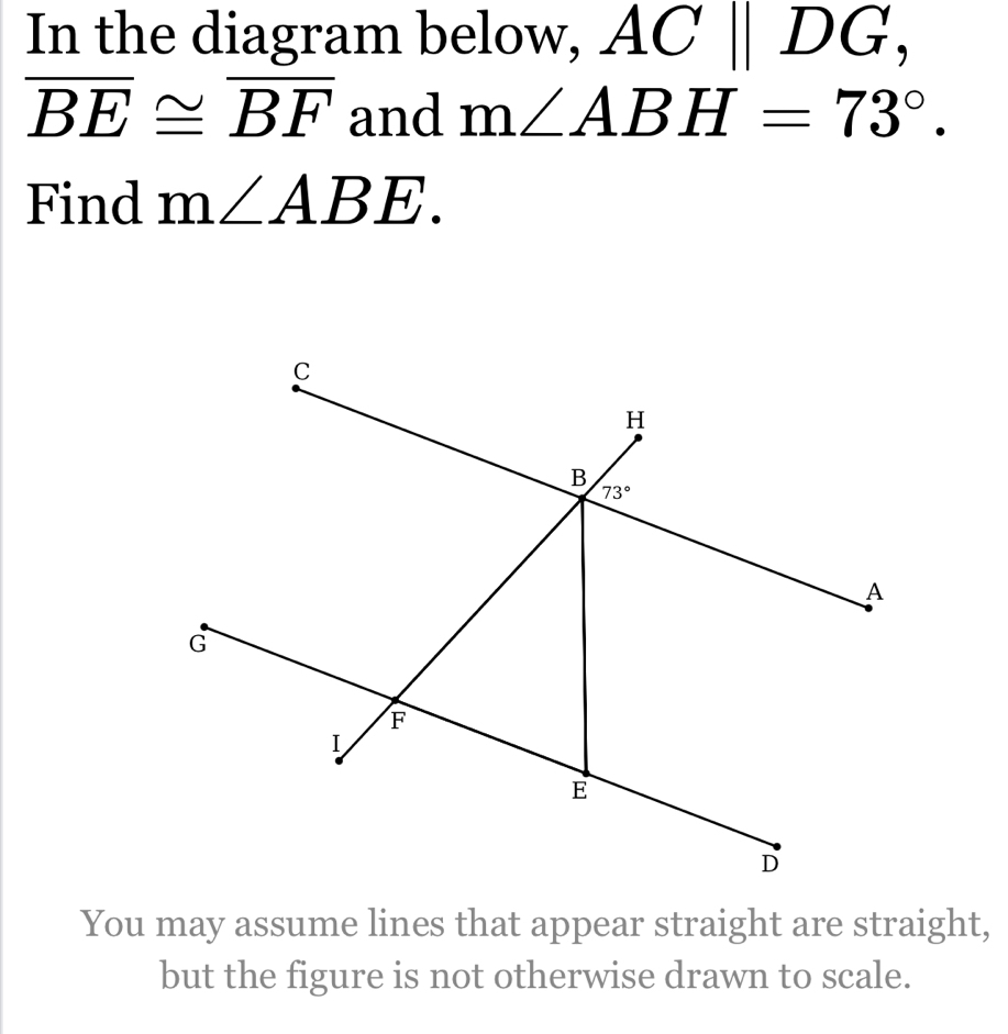 In the diagram below, ACparallel DG,
overline BE≌ overline BF and m∠ ABH=73°.
Find m∠ ABE.
You may assume lines that appear straight are straight,
but the figure is not otherwise drawn to scale.