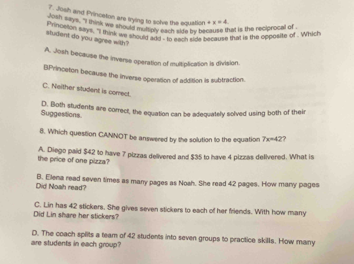 Josh and Princeton are trying to solve the equation +x=4. 
Josh says, "I think we should multiply each side by because that is the reciprocal of.
Princeton says, "I think we should add - to each side because that is the opposite of . Which
student do you agree with?
A. Josh because the inverse operation of multiplication is division.
BPrinceton because the inverse operation of addition is subtraction.
C. Neither student is correct.
D. Both students are correct, the equation can be adequately solved using both of their
Suggestions.
8. Which question CANNOT be answered by the solution to the equation 7x=42 ?
A. Diego paid $42 to have 7 pizzas delivered and $35 to have 4 pizzas delivered. What is
the price of one pizza?
B. Elena read seven times as many pages as Noah. She read 42 pages. How many pages
Did Noah read?
C. Lin has 42 stickers. She gives seven stickers to each of her friends. With how many
Did Lin share her stickers?
D. The coach splits a team of 42 students into seven groups to practice skills. How many
are students in each group?