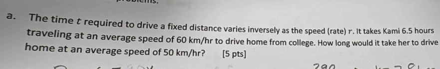 The time t required to drive a fixed distance varies inversely as the speed (rate) r. It takes Kami 6.5 hours
traveling at an average speed of 60 km/hr to drive home from college. How long would it take her to drive 
home at an average speed of 50 km/hr? [5 pts]