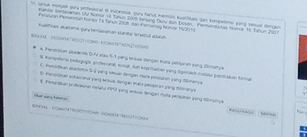 Untuk menjadi guru profesional di Indonesia, guru harus memšiki kuašfikasi dan kompetensi yang sesual dengan
standar berdasarian UU Nomor 14 Tahun 2005 tentang Guru dan Dosen, Permendiknas Nomor 16 Tahun 2007
Peraturan Pemenntah Nomor 74 Tahun 2008, dan Permenag Nomor 16/2010.
Kualifikasi akadetik guru berdasarkan standar tersetuš adalah
I@OAI 102660387302025102660 - 102660387302025102660
A. Perdidikan akaderk D-IV atau 9-1 yang sesuai dengan mata pelojaran yang dibinanya
8. Kompetensi pedagogis, profesionat, sosiat, dan kepribadian yang diperolen melalui pendidikan formal
C. Pendidian akademk 5-2 yang sisuai dengan mata pelajatan yang džinanya
D. Pendidikan vokasional yang sesual dengan mata pelajaran yang dibinanya
E. Peodidkan profesional melalul PPOI yang sesual dengan mata pelajaran yang dibinanya

Must vang holshon
RACALEAGS SBN Naví
IDSOAL 102660187362029102640 - 102660387302025102660