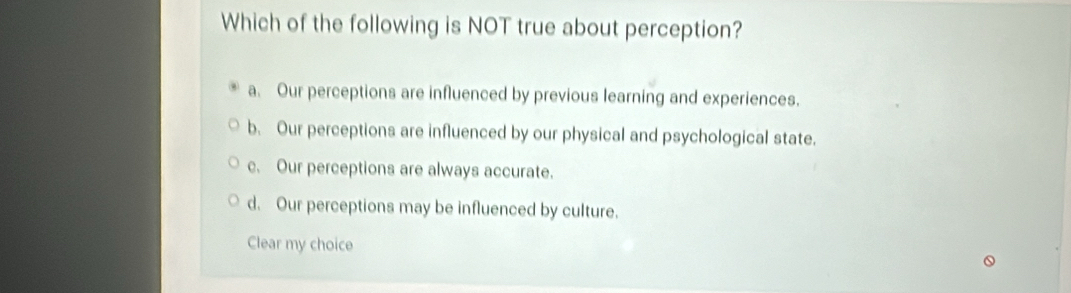 Which of the following is NOT true about perception?
a. Our perceptions are influenced by previous learning and experiences.
b. Our perceptions are influenced by our physical and psychological state.
c. Our perceptions are always accurate.
d. Our perceptions may be influenced by culture.
Clear my choice