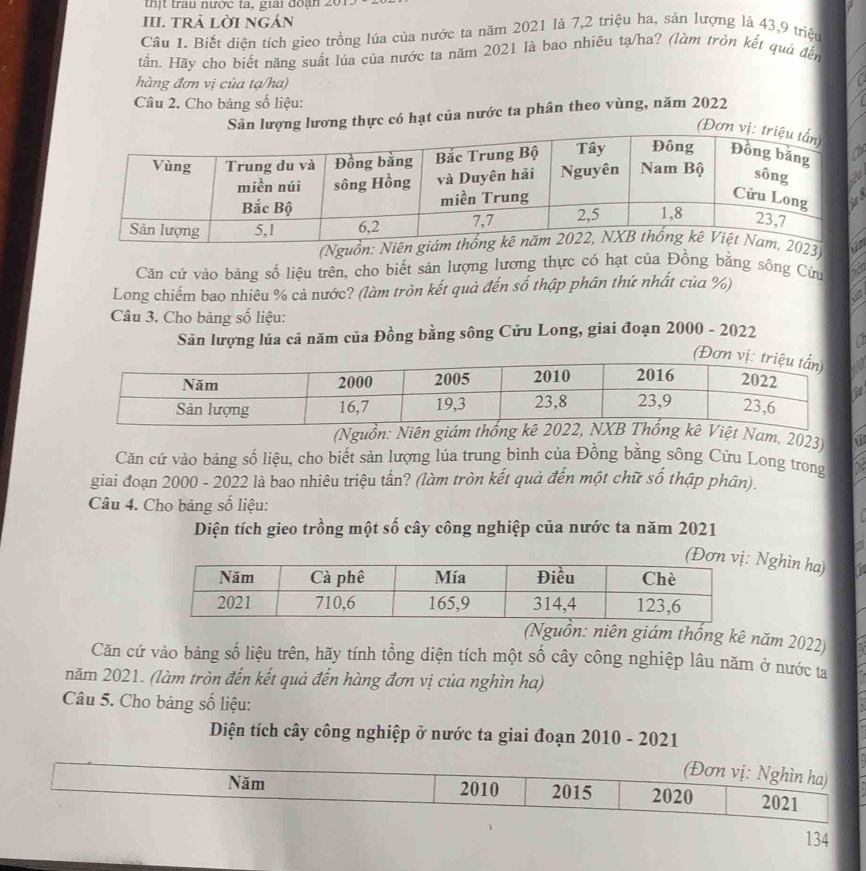 thịt trau nước ta, giai đoạn 
III. tRÀ LờI nGản 
Câu 1. Biết diện tích gieo trồng lúa của nước ta năm 2021 là 7, 2 triệu ha, sản lượng là 43, 9 triệu 
tấn. Hãy cho biết năng suất lúa của nước ta năm 2021 là bao nhiêu tạ/ha? (làm tròn kết quả đến 
hàng đơn vị của tạ/ha) 
Câu 2. Cho bảng số liệu: 
Sản lượng lương thực có hạt của nước ta phân theo vùng, năm 2022
(Đơ 
s 
Căn cứ vào bảng số liệu trên, cho biết sản lượng lương thực có hạt của Đồng bằng sông Cửu 
Long chiếm bao nhiêu % cả nước? (làm tròn kết quả đến số thập phân thứ nhất của %) 
Câu 3. Cho bảng số liệu: 
Sản lượng lúa cả năm của Đồng bằng sông Cửu Long, giai đoạn 2000 - 2022 
(Nguồn: Niên giám thốnViệt Nam, 2023) 
Căn cứ vào bảng số liệu, cho biết sản lượng lúa trung bình của Đồng bằng sông Cửu Long trong 
giai đoạn 2000 - 2022 là bao nhiêu triệu tấn? (làm tròn kết quả đến một chữ số thập phân). 
Câu 4. Cho bảng số liệu: 
Diện tích gieo trồng một số cây công nghiệp của nước ta năm 2021 
Nghìn ha) 
(Nguồn: niên giám thống kê năm 2022) 
Căn cứ vào bảng số liệu trên, hãy tính tổng diện tích một số cây công nghiệp lâu năm ở nước ta 
năm 2021. (làm tròn đến kết quả đến hàng đơn vị của nghìn ha) 
Câu 5. Cho bảng số liệu: 
Diện tích cây công nghiệp ở nước ta giai đoạn 2010 - 2021
134