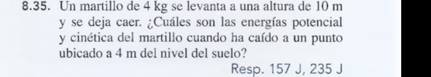 Un martillo de 4 kg se levanta a una altura de 10 m
y se deja caer. ¿Cuáles son las energías potencial 
y cinética del martillo cuando ha caído a un punto 
ubicado a 4 m del nivel del suelo? 
Resp. 157 J, 235 J