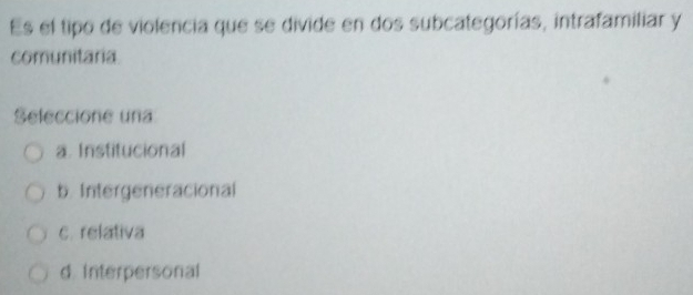 Es el tipo de violencia que se divide en dos subcategorías, intrafamiliar y
comunitaria.
Seleccione una
a. Institucional
b. Intergeneracional
c. relativa
d. Interpersonal