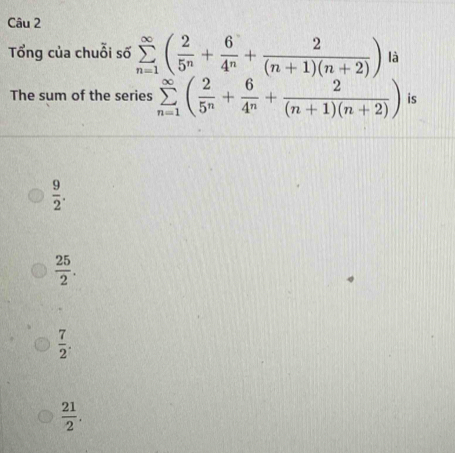 Tổng của chuỗi số sumlimits _(n=1)^(∈fty)( 2/5^n + 6/4^n + 2/(n+1)(n+2) ) là
The sum of the series sumlimits _(n=1)^(∈fty)( 2/5^n + 6/4^n + 2/(n+1)(n+2) ) is
 9/2 .
 25/2 .
 7/2 .
 21/2 .