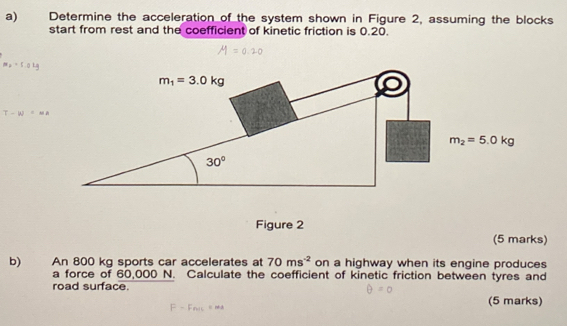 Determine the acceleration of the system shown in Figure 2, assuming the blocks
start from rest and the coefficient of kinetic friction is 0.20.
m_2=5.0kg
T-W=Na
Figure 2
(5 marks)
b) An 800 kg sports car accelerates at 70ms^(-2) on a highway when its engine produces
a force of 60,000 N. Calculate the coefficient of kinetic friction between tyres and
road surface. (5 marks)