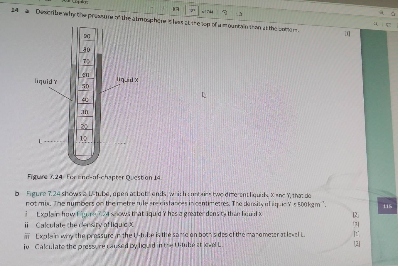 Ask Copilot 
- + 127 of 744 [ 
14 a Describe why the pressure of the atmosphere is less at the top of a mountain than at the bottom. [1] 
Figure 7.24 For End-of-chapter Question 14. 
b Figure 7.24 shows a U -tube, open at both ends, which contains two different liquids, X and Y, that do 
not mix. The numbers on the metre rule are distances in centimetres. The density of liquid Y is 800kgm^(-3). 115 
i Explain how Figure 7.24 shows that liquid Y has a greater density than liquid X. [2] 
ii Calculate the density of liquid X. [3] 
iii Explain why the pressure in the U -tube is the same on both sides of the manometer at level L. [1] 
iv Calculate the pressure caused by liquid in the U -tube at level L. 
[2]