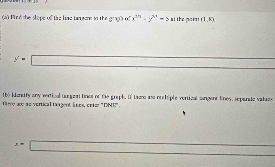 Find the slope of the line tangent to the graph of x^(2/3)+y^(2/3)=5 at the point (1,8).
y'=□
(b) Identify any vertical tangent lines of the graph. If there are multiple vertical tangent lines, separate values 
there are no vertical tangent lines, enter "DNE".
x=□