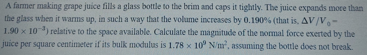 A farmer making grape juice fills a glass bottle to the brim and caps it tightly. The juice expands more than 
the glass when it warms up, in such a way that the volume increases by 0.190% (that is, △ V/V_0=
1.90* 10^(-3)) relative to the space available. Calculate the magnitude of the normal force exerted by the 
juice per square centimeter if its bulk modulus is 1.78* 10^9N/m^2 , assuming the bottle does not break.