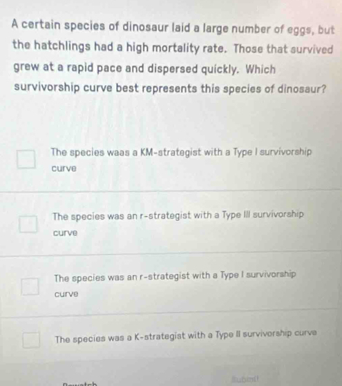 A certain species of dinosaur laid a large number of eggs, but
the hatchlings had a high mortality rate. Those that survived
grew at a rapid pace and dispersed quickly. Which
survivorship curve best represents this species of dinosaur?
The species waas a KM-strategist with a Type I survivorship
curve
The species was an r-strategist with a Type III survivorship
curve
The species was an r-strategist with a Type I survivorship
curve
The species was a K-strategist with a Type II survivorship curva
llubint!