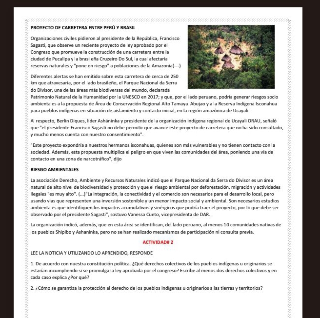 PROYECTO DE CARRETERA ENTRE PERÚ Y BRASIL
Organizaciones civiles pidieron al presidente de la República, Francisco
Sagasti, que observe un reciente proyecto de ley aprobado por el
Congreso que promueve la construcción de una carretera entre la
ciudad de Pucallpa y la brasileña Cruzeiro Do Sul, la cual afectaría
reservas naturales y "pone en riesgo" a poblaciones de la Amazonia(---)
Diferentes alertas se han emitido sobre esta carretera de cerca de 250
km que atravesaría, por el lado brasileño, el Parque Nacional da Serra
do Divisor, una de las áreas más biodiversas del mundo, declarada
Patrimonio Natural de la Humanidad por la UNESCO en 2017; y que, por el lado peruano, podría generar riesgos socio
ambientales a la propuesta de Área de Conservación Regional Alto Tamaya Abujao y a la Reserva Indígena Isconahua
para pueblos indígenas en situación de aislamiento y contacto inicial, en la región amazónica de Ucayali
Al respecto, Berlin Diques, lider Asháninka y presidente de la organización indígena regional de Ucayali ORAU, señaló
que "el presidente Francisco Sagasti no debe permitir que avance este proyecto de carretera que no ha sido consultado,
y mucho menos cuenta con nuestro consentimiento".
"Este proyecto expondría a nuestros hermanos isconahuas, quienes son más vulnerables y no tienen contacto con la
sociedad. Además, esta propuesta multiplica el peligro en que viven las comunidades del área, poniendo una vía de
contacto en una zona de narcotráfico", dijo
RIESGO AMBIENTALES
La asociación Derecho, Ambiente y Recursos Naturales indicó que el Parque Nacional da Serra do Divisor es un área
natural de alto nivel de biodiversidad y protección y que el riesgo ambiental por deforestación, migración y actividades
ilegales "es muy alto". (...)"La integración, la conectividad y el comercio son necesarios para el desarrollo local, pero
usando vias que representen una inversión sostenible y un menor impacto social y ambiental. Son necesarios estudios
ambientales que identifiquen los impactos acumulativos y sinérgicos que podría traer el proyecto, por lo que debe ser
observado por el presidente Sagasti", sostuvo Vanessa Cueto, vicepresidenta de DAR.
La organización indicó, además, que en esta área se identifican, del lado peruano, al menos 10 comunidades nativas de
los pueblos Shipibo y Ashaninka, pero no se han realizado mecanismos de participación ni consulta previa.
ACTIVIDAD# 2
LEE LA NOTICIAY UTILIZANDO LO APRENDIDO, RESPONDE
1. De acuerdo con nuestra constitución política. ¿Qué derechos colectivos de los pueblos indígenas u originarios se
estarían incumpliendo si se promulga la ley aprobada por el congreso? Escribe al menos dos derechos colectivos y en
cada caso explica ¿Por qué?
2. ¿Cómo se garantiza la protección al derecho de los pueblos indígenas u originarios a las tierras y territorios?