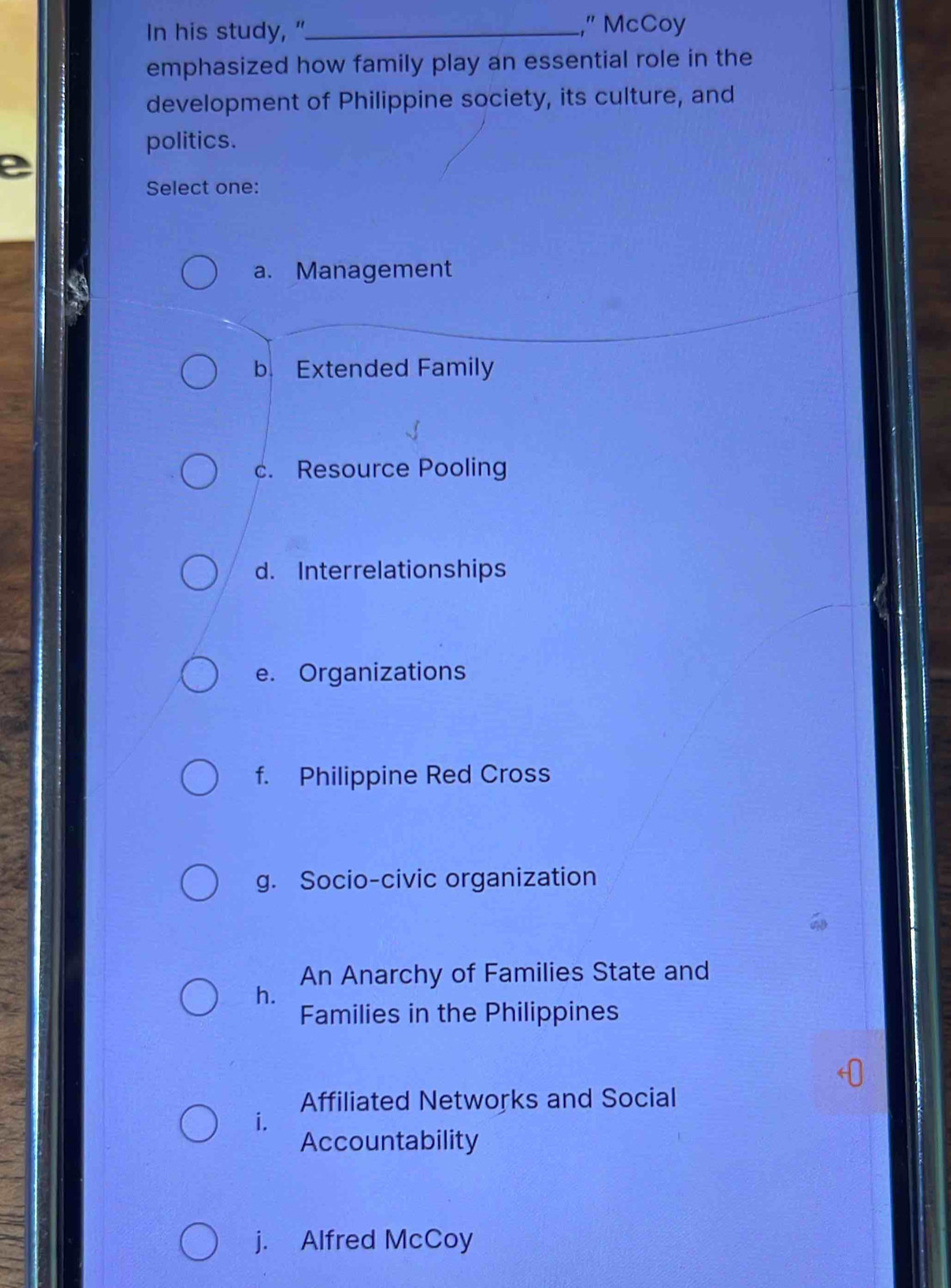 In his study, "_ ,” McCoy
emphasized how family play an essential role in the
development of Philippine society, its culture, and
politics.
e
Select one:
a. Management
b. Extended Family
c. Resource Pooling
d. Interrelationships
e. Organizations
f. Philippine Red Cross
g. Socio-civic organization
An Anarchy of Families State and
h.
Families in the Philippines
Affiliated Networks and Social
i.
Accountability
j. Alfred McCoy