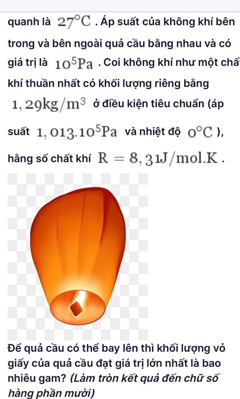 quanh là 27°C. Áp suất của không khí bên 
trong và bên ngoài quả cầu bằng nhau và có 
giá trị là 10^5Pa. Coi không khí như một chấ 
khí thuần nhất có khối lượng riêng bằng
1,29kg/m^3 ở điều kiện tiêu chuẩn (áp 
suất 1,013.10^5Pa và nhiệt độ 0°C), 
hằng số chất khí R=8,31J/mol.K. 
Để quả cầu có thể bay lên thì khối lượng vỏ 
giấy của quả cầu đạt giá trị lớn nhất là bao 
nhiêu gam? (Làm tròn kết quả đến chữ số 
hàng phần mười)