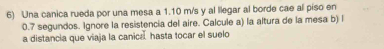 Una canica rueda por una mesa a 1.10 m/s y al llegar al borde cae al piso en
0.7 segundos. Ignore la resistencia del aire. Calcule a) la altura de la mesa b) l 
a distancia que viaja la canica hasta tocar el suelo