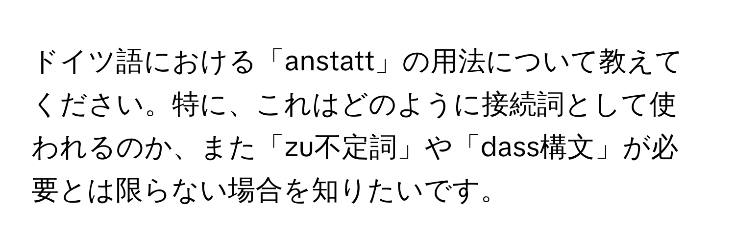 ドイツ語における「anstatt」の用法について教えてください。特に、これはどのように接続詞として使われるのか、また「zu不定詞」や「dass構文」が必要とは限らない場合を知りたいです。