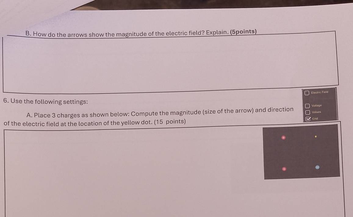 How do the arrows show the magnitude of the electric field? Explain. (5points) 
Elecinc Field 
6. Use the following settings: 
Voltage 
A. Place 3 charges as shown below: Compute the magnitude (size of the arrow) and direction Values 
of the electric field at the location of the yellow dot. (15 points) 
Grid 
.