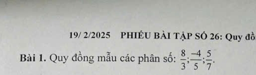 19/ 2/2025 PHIÉU BÀI TẠP SÓ 26: Quy đồ 
Bài 1. Quy đồng mẫu các phân số:  8/3 ;  (-4)/5 ;  5/7 .