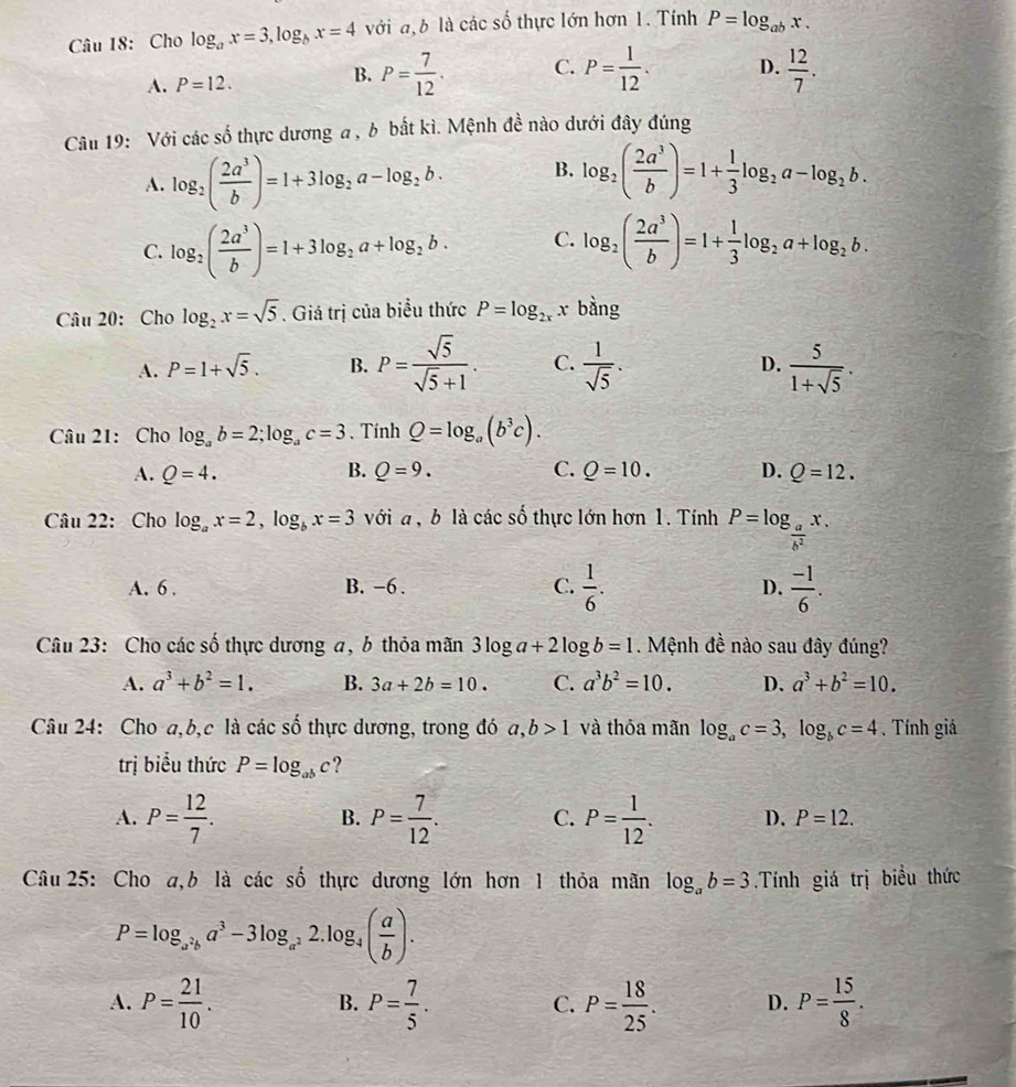 Cho log _ax=3,log _bx=4 với a,b là các số thực lớn hơn 1. Tính P=log _abx.
B. P= 7/12 . C.
A. P=12. P= 1/12 . D.  12/7 .
Câu 19: Với các số thực dương a , b bất kì. Mệnh đề nào dưới đây đúng
A. log _2( 2a^3/b )=1+3log _2a-log _2b. B. log _2( 2a^3/b )=1+ 1/3 log _2a-log _2b.
C. log _2( 2a^3/b )=1+3log _2a+log _2b. C. log _2( 2a^3/b )=1+ 1/3 log _2a+log _2b.
Câu 20:Cho log _2x=sqrt(5). Giá trị của biểu thức P=log _2xx bàng
A. P=1+sqrt(5). B. P= sqrt(5)/sqrt(5)+1 . C.  1/sqrt(5) .  5/1+sqrt(5) .
D.
Câu 21: Cho log _ab=2;log _ac=3. Tính Q=log _a(b^3c).
A. Q=4. B. Q=9. C. Q=10. D. Q=12.
Câu 22: Cho log _ax=2,log _bx=3 với a , b là các số thực lớn hơn 1. Tính P=log _ a/b^2 x.
A. 6 . B. -6 . C.  1/6 . D.  (-1)/6 .
Câu 23: Cho các số thực dương a, b thỏa mãn 3log a+2log b=1. Mệnh đề nào sau đây đúng?
A. a^3+b^2=1. B. 3a+2b=10. C. a^3b^2=10. D. a^3+b^2=10.
Câu 24: Cho a,b,c là các số thực dương, trong đó a,b>1 và thỏa mãn log _ac=3,log _bc=4. Tính giá
trị biểu thức P=log _abc ?
B.
A. P= 12/7 . P= 7/12 . C. P= 1/12 . D. P=12.
Câu 25: Cho a,b là các số thực dương lớn hơn 1 thỏa mãn log _ab=3.Tính giá trị biểu thức
P=log _a^2ba^3-3log _a^22.log _4( a/b ).
A. P= 21/10 . P= 7/5 . P= 18/25 . D. P= 15/8 .
B.
C.