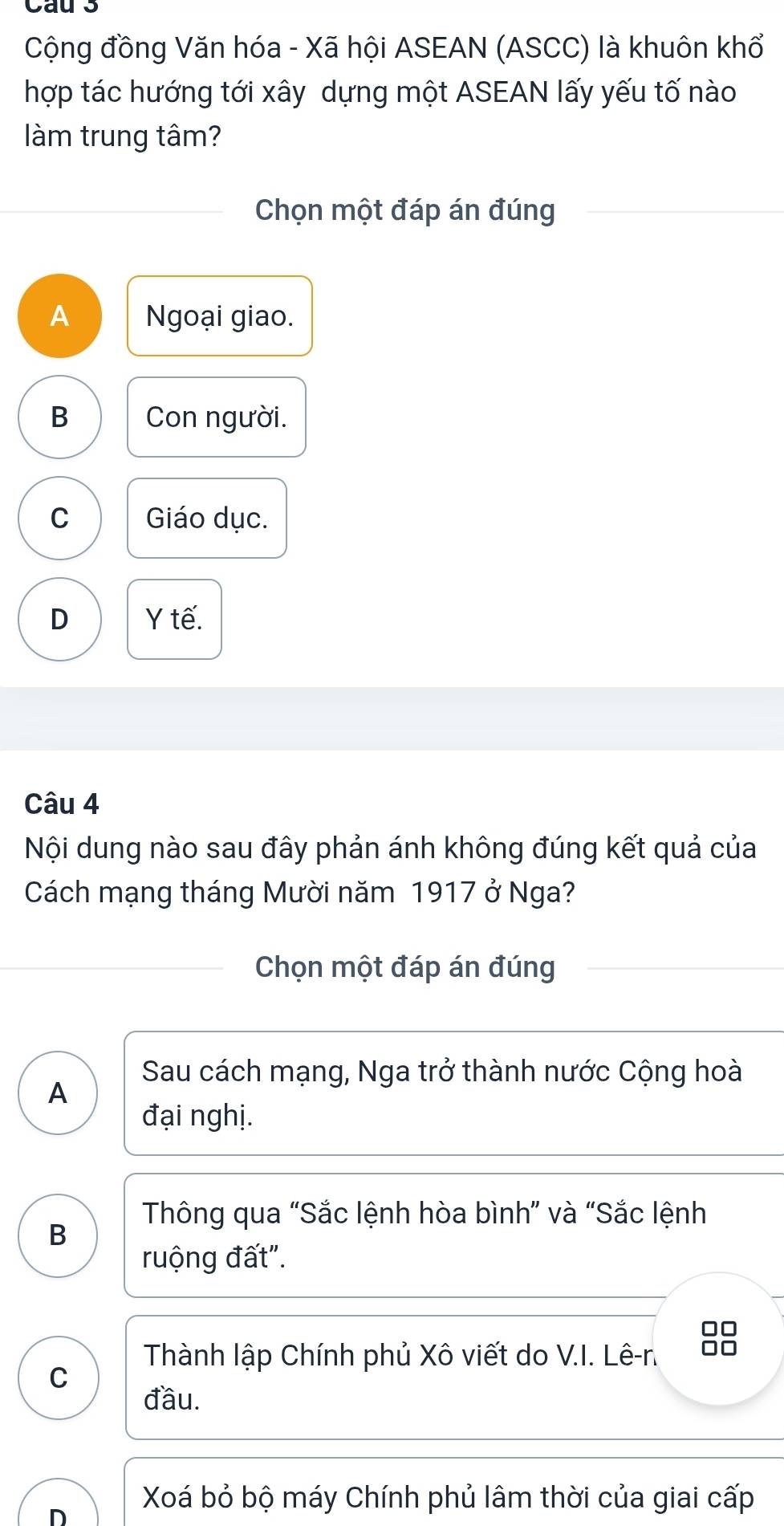 Cau s
Cộng đồng Văn hóa - Xã hội ASEAN (ASCC) là khuôn khổ
hợp tác hướng tới xây dựng một ASEAN lấy yếu tố nào
làm trung tâm?
Chọn một đáp án đúng
A Ngoại giao.
B Con người.
C Giáo dục.
D Y tế.
Câu 4
Nội dung nào sau đây phản ánh không đúng kết quả của
Cách mạng tháng Mười năm 1917 ở Nga?
Chọn một đáp án đúng
Sau cách mạng, Nga trở thành nước Cộng hoà
A
đại nghị.
Thông qua “Sắc lệnh hòa bình” và “Sắc lệnh
B
ruộng đất".
□□
Thành lập Chính phủ Xô viết do V.I. Lê-r. □□
C
đầu.
Xoá bỏ bộ máy Chính phủ lâm thời của giai cấp