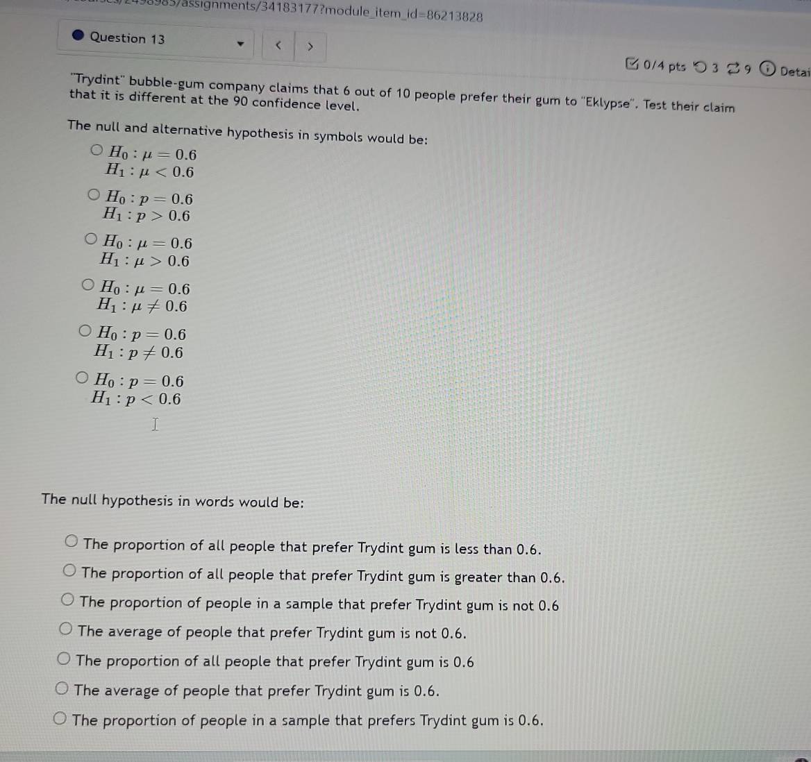 498985/ässignments/34183177?module_item_id=86213828
< >
Question 13 □ 0/4 pts つ 3 2 9 Detai
''Trydint'' bubble-gum company claims that 6 out of 10 people prefer their gum to ''Eklypse''. Test their claim
that it is different at the 90 confidence level.
The null and alternative hypothesis in symbols would be:
H_0:mu =0.6
H_1:mu <0.6
H_0:p=0.6
H_1:p>0.6
H_0:mu =0.6
H_1:mu >0.6
H_0:mu =0.6
H_1:mu != 0.6
H_0:p=0.6
H_1:p!= 0.6
H_0:p=0.6
H_1:p<0.6
The null hypothesis in words would be:
The proportion of all people that prefer Trydint gum is less than 0.6.
The proportion of all people that prefer Trydint gum is greater than 0.6.
The proportion of people in a sample that prefer Trydint gum is not 0.6
The average of people that prefer Trydint gum is not 0.6.
The proportion of all people that prefer Trydint gum is 0.6
The average of people that prefer Trydint gum is 0.6.
The proportion of people in a sample that prefers Trydint gum is 0.6.