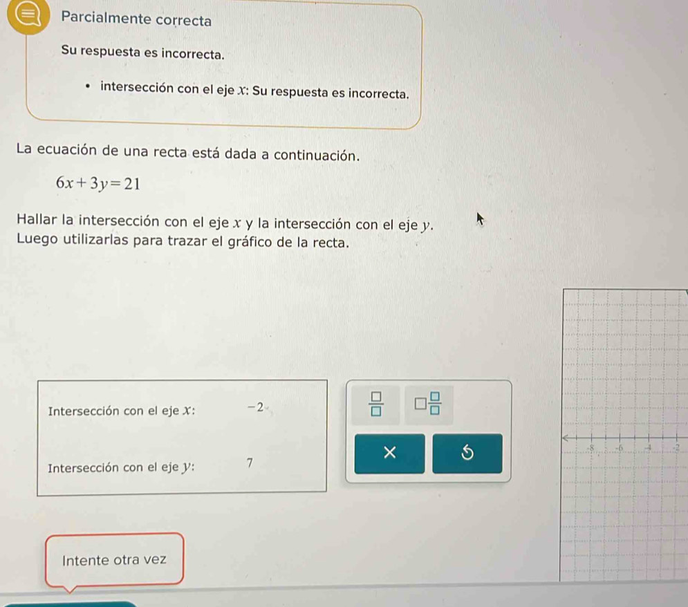 = Parcialmente correcta 
Su respuesta es incorrecta. 
intersección con el eje X : Su respuesta es incorrecta. 
La ecuación de una recta está dada a continuación.
6x+3y=21
Hallar la intersección con el eje x y la intersección con el eje y. 
Luego utilizarlas para trazar el gráfico de la recta. 
Intersección con el eje X : -2
 □ /□   □  □ /□  
× 
2 
Intersección con el eje y : 7
Intente otra vez