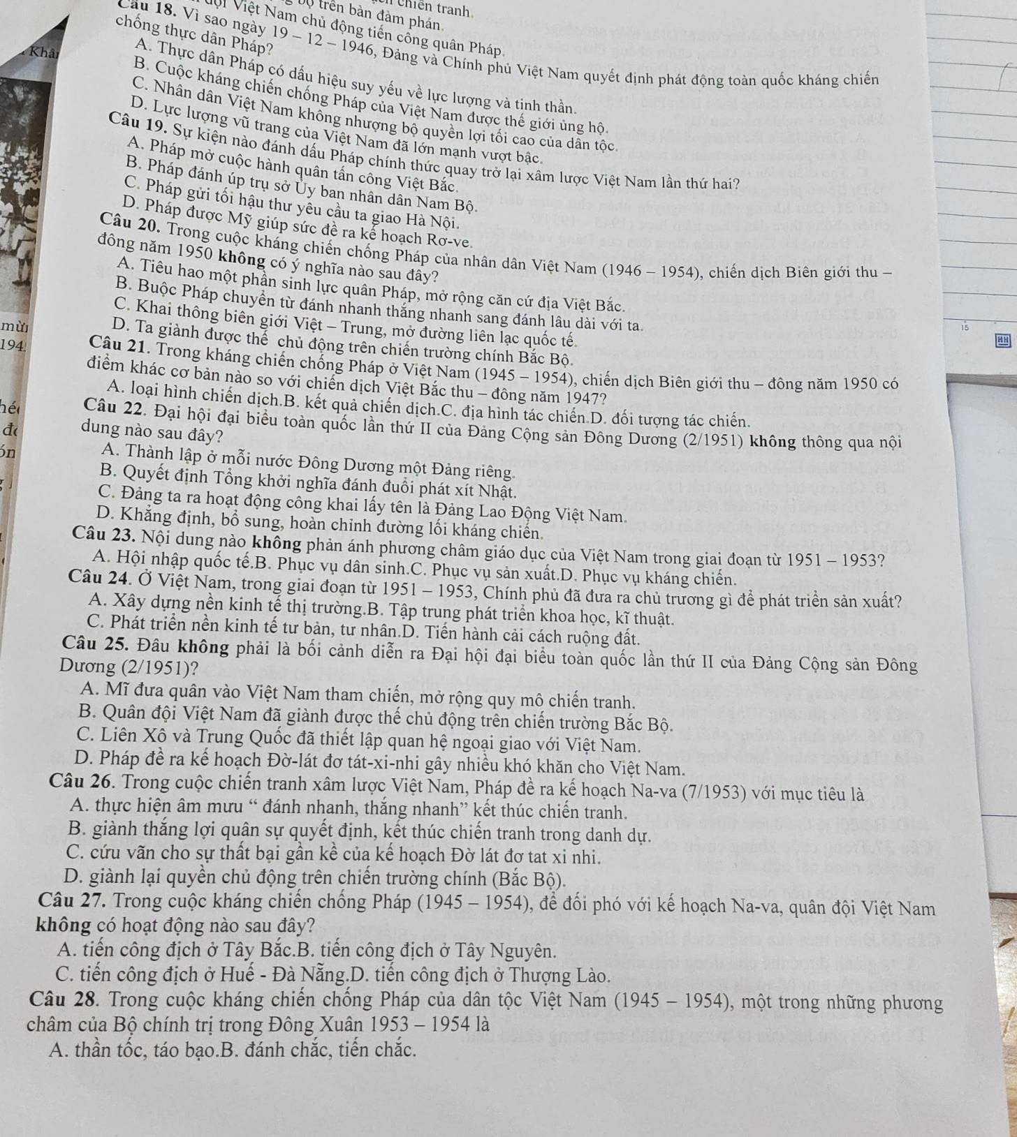Chiền tranh
DV trên bàn đàm phán
Vi Việt Nam chủ động tiến cổng quân Pháp.
chống thực dân Pháp?
Cầu 18. Vì sao ngày 19 - 12 - 1946, Đảng và Chính phủ Việt Nam quyết định phát động toàn quốc kháng chiến
Khân
A. Thực dân Pháp có dấu hiệu suy yếu về lực lượng và tịnh thần
B. Cuộc kháng chiến chống Pháp của Việt Nam được thế giới ủng hộ
C. Nhân dân Việt Nam không nhượng bộ quyền lợi tối cao của dân tốc
D. Lực lượng vũ trang của Việt Nam đã lớn mạnh vượt bậc
Câu 19. Sự kiện nào đánh dấu Pháp chính thức quay trở lại xâm lược Việt Nam lần thứ hai?
A. Pháp mở cuộc hành quân tấn công Việt Bắc
B. Pháp đánh úp trụ sở Ủy ban nhân dân Nam Bộ
C. Pháp gửi tối hậu thư yêu cầu ta giao Hà Nội.
D. Pháp được Mỹ giúp sức đề ra kể hoạch Rơ-ve.
Câu 20. Trong cuộc kháng chiến chống Pháp của nhân dân Việt Nam (1946 - 1954), chiến dịch Biên giới thu -
đông năm 1950 không có ý nghĩa nào sau đây?
A. Tiêu hao một phần sinh lực quân Pháp, mở rộng căn cứ địa Việt Bắc,
B. Buộc Pháp chuyển từ đánh nhanh thăng nhanh sang đánh lâu dài với ta
C. Khai thông biên giới Việt - Trung, mở đường liên lạc quốc tế
mừ
15
D. Ta giành được thể chủ động trên chiến trường chính Bắc Bộ.
194  Câu 21. Trong kháng chiến chống Pháp ở Việt Nam (1945 - 1954), chiến dịch Biên giới thu - đông năm 1950 có
điểm khác cơ bản nào so với chiến dịch Việt Bắc thu - đông năm 1947?
A. loại hình chiến dịch.B. kết quả chiến dịch.C. địa hình tác chiến.D. đối tượng tác chiến.
hé Câu 22. Đại hội đại biểu toàn quốc lần thứ II của Đảng Cộng sản Đông Dương (2/1951) không thông qua nội
đ( dung nào sau đây?
ón
A. Thành lập ở mỗi nước Đông Dương một Đảng riêng.
B. Quyết định Tổng khởi nghĩa đánh đuổi phát xít Nhật.
C. Đảng ta ra hoạt động công khai lấy tên là Đảng Lao Động Việt Nam.
D. Khẳng định, bổ sung, hoàn chỉnh đường lối kháng chiến.
Câu 23. Nội dung nào không phản ánh phương châm giáo dục của Việt Nam trong giai đoạn từ 1951 - 1953?
A. Hội nhập quốc tế.B. Phục vụ dân sinh.C. Phục vụ sản xuất.D. Phục vụ kháng chiến.
Câu 24. Ở Việt Nam, trong giai đoạn từ 1951 - 1953, Chính phủ đã đưa ra chủ trương gì để phát triển sản xuất?
A. Xây dựng nền kinh tế thị trường.B. Tập trung phát triển khoa học, kĩ thuật.
C. Phát triển nền kinh tế tư bản, tư nhân.D. Tiến hành cải cách ruộng đất.
Câu 25. Đâu không phải là bối cảnh diễn ra Đại hội đại biểu toàn quốc lần thứ II của Đảng Cộng sản Đông
Dương (2/1951)?
A. Mĩ đưa quân vào Việt Nam tham chiến, mở rộng quy mô chiến tranh.
B. Quân đội Việt Nam đã giành được thế chủ động trên chiến trường Bắc Bộ.
C. Liên Xô và Trung Quốc đã thiết lập quan hệ ngoại giao với Việt Nam.
D. Pháp đề ra kế hoạch Đờ-lát đơ tát-xi-nhi gây nhiều khó khăn cho Việt Nam.
Câu 26. Trong cuộc chiến tranh xâm lược Việt Nam, Pháp đề ra kế hoạch Na-va (7/1953) với mục tiêu là
A. thực hiện âm mưu “ đánh nhanh, thắng nhanh” kết thúc chiến tranh.
B. giành thắng lợi quân sự quyết định, kết thúc chiến tranh trong danh dự.
C. cứu vãn cho sự thất bại gần kề của kế hoạch Đờ lát đơ tat xi nhi.
D. giành lại quyền chủ động trên chiến trường chính (Bắc Bộ).
Câu 27. Trong cuộc kháng chiến chống Pháp (1945 - 1954), để đối phó với kế hoạch Na-va, quân đội Việt Nam
không có hoạt động nào sau đây?
A. tiến công địch ở Tây Bắc.B. tiến công địch ở Tây Nguyên.
C. tiến công địch ở Huế - Đà Nẵng.D. tiến công địch ở Thượng Lào.
Câu 28. Trong cuộc kháng chiến chống Pháp của dân tộc Việt Nam (1945 - 1954), một trong những phương
châm của Bộ chính trị trong Đông Xuân 1953 - 1954 là
A. thần tốc, táo bạo.B. đánh chắc, tiến chắc.