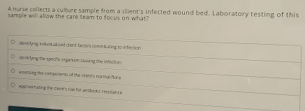 A nurse collects a culture sample from a client's infected wound bed. Laboratory testing of this
sample will allow the care team to focus on what?
idantrlying indiv dualized clent factors contrbuting to infection
dentilying the specific organism causing the infaction
awessing the components of the clent's normal flora
approxmating the dient's risk for antibiotic resistance