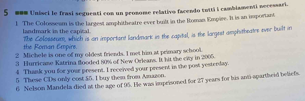 5 *** Unisci le frasi seguenti con un pronome relativo facendo tutti i cambiamenti necessari. 
1 The Colosseum is the largest amphitheatre ever built in the Roman Empire. It is an important 
landmark in the capital. 
The Colosseum, which is an important landmark in the capital, is the largest amphitheatre ever built in 
the Roman Empire. 
2 Michele is one of my oldest friends. I met him at primary school. 
3 Hurricane Katrina flooded 80% of New Orleans. It hit the city in 2005. 
4 Thank you for your present. I received your present in the post yesterday. 
5 These CDs only cost £5. I buy them from Amazon. 
6 Nelson Mandela died at the age of 95. He was imprisoned for 27 years for his anti-apartheid beliefs.