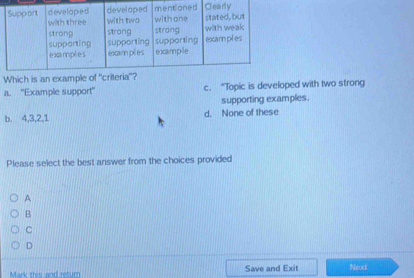 Which is an example
a. ''Example support'' c. “Topic is developed with two strong
supporting examples.
b. 4, 3, 2, 1 d. None of these
Please select the best answer from the choices provided
A
B
C
D
Mark this and return Save and Exit Next