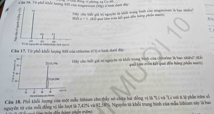 của đồng vị phóng xạ Co- 60. 
Câu 16. Từ phổ khổi lượng MS của magnesium (Mg) ở hình dưới đây:
79
Hãy cho biết giá trị nguyên tử khối trung bình của magnesium là bao nhiêu? 
Biết z=1. (Kết quả làm tròn kết quả đến hàng phần mười).
10 11
24 25 26
Tỉ lệ nguyên tử khổi/diện tích (m/z) 
Câu 17. Từ phổ khối lượng MS của chlorine (Cl) ở hình dưới đây:
100
75 Cl (75,77%) Hãy cho biết giá trị nguyên tử khối trung bình của chlorine là bao nhiêu? (Kết 
quả làm tròn kết quả đến hàng phần mười).
50
25 C1 (24,23%) 
so 20 30 40 m/2=A
Phố khối lượng của chlorine 
Câu 18. Phổ khối lượng của một mẫu lithium cho thấy nó chứa hai đồng vị là Li và 'Li với tỉ lệ phần trăm số 
nguyên tử của mỗi đồng vị lần lượt là 7,42% và 92,58%. Nguyên tử khối trung bình của mẫu lithium này là bao 
và làm tròn đến hàng phần trăm).