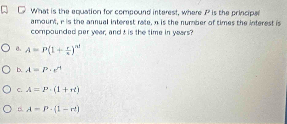 What is the equation for compound interest, where P is the principal
amount, 7 is the annual interest rate, n is the number of times the interest is
compounded per year, and t is the time in years?
a. A=P(1+ r/n )^nt
b. A=P· e^(rt)
C. A=P· (1+rt)
d. A=P· (1-rt)