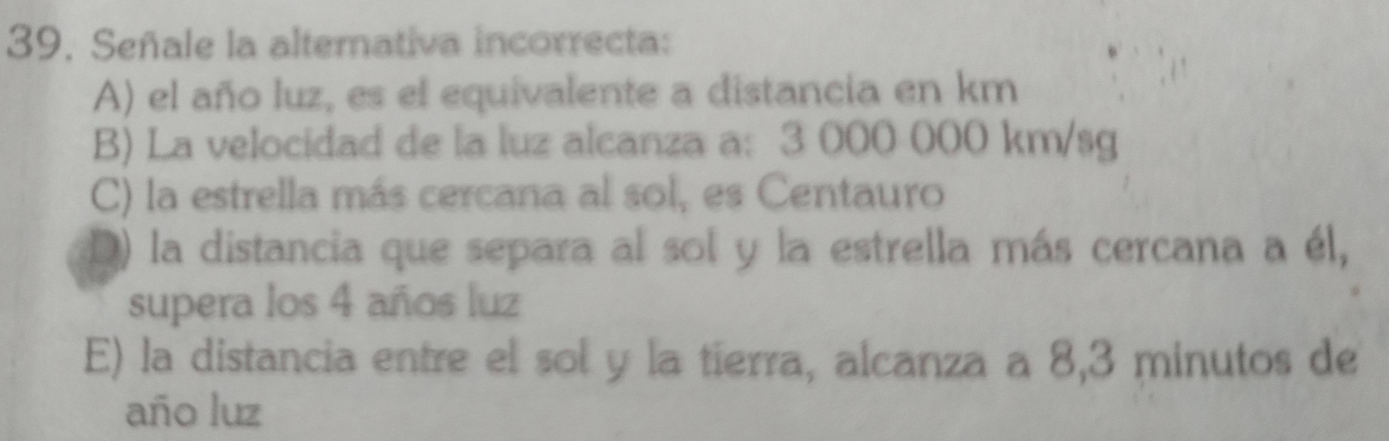 Señale la alterativa incorrecta:
A) el año luz, es el equivalente a distancia en km
B) La velocidad de la luz alcanza a: 3 000 000 km/sg
C) la estrella más cercana al sol, es Centauro
D) la distancia que separa al sol y la estrella más cercana a él,
supera los 4 años luz
E) la distancia entre el sol y la tierra, alcanza a 8,3 minutos de
año luz