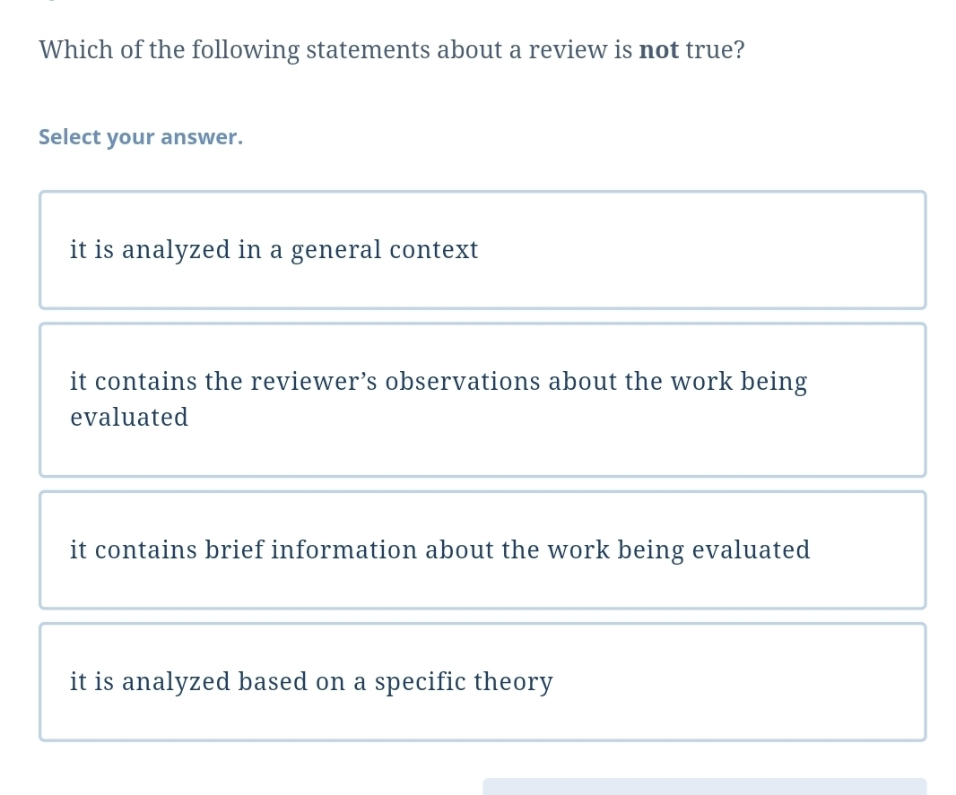 Which of the following statements about a review is not true?
Select your answer.
it is analyzed in a general context
it contains the reviewer’s observations about the work being
evaluated
it contains brief information about the work being evaluated
it is analyzed based on a specific theory