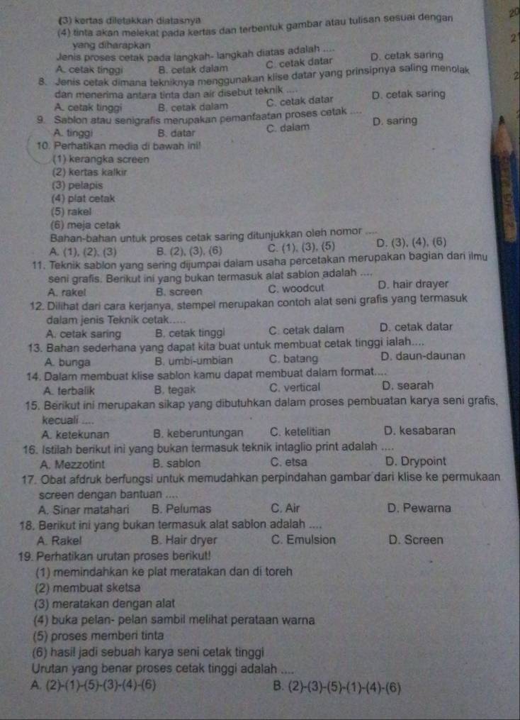 (3) kertas diletakkan diatasnya
(4) tinta akan melekat pada kertas dan terbentuk gambar atau tulisan sesuai dengan 20
yang diharapkan
2
Jenis proses cetak pada langkah- langkah diatas adalah .... D. cetak saring
C. cetak datar
A. cetak tinggi B. cetak dalam
8. Jenis cetak dimana tekniknya menggunakan klise datar yang prinsipnya saling menolak 2
dan menerima antara tinta dan air disebut teknik
A. cetak tinggi B. cetak dalam C. cetak datar D. cetak saring
9. Sablon atau senigrafis merupakan pemanfaatan proses cetak ....
A. tinggi B. datar C. daiam D. saring
10. Perhatikan media di bawah ini!
(1) kerangka screen
(2) kertas kalkir
(3) pelapis
(4) plat cetak
(5) rakel
(6) meja cetak
Bahan-bahan untuk proses cetak saring ditunjukkan oleh nomor ....
A. (1), (2), (3) B. (2), (3), (6) C. (1), (3), (5) D. (3), (4), (6)
11. Teknik sablon yang sering dijumpai daiam usaha percetakan merupakan bagian dari ilmu
seni grafis. Berikut ini yang bukan termasuk alat sablon adalah ....
A. rake! B. screen C. woodcut D. hair drayer
12. Dilihat dari cara kerjanya, stempel merupakan contoh alat seni grafis yang termasuk
dalam jenis Teknik cetak.....
A. cetak saring B. cetak tingg C. cetak dalam D. cetak datar
13. Bahan sederhana yang dapat kita buat untuk membuat cetak tinggi ialah....
A. bunga B. umbi-umbian C. batang D. daun-daunan
14. Dalam membuat klise sablon kamu dapat membuat dalam format....
A. terbalik B. tegak C. vertical D. searah
15. Berikut ini merupakan sikap yang dibutuhkan dalam proses pembuatan karya seni grafis,
kecuali
A. ketekunan B. keberuntungan C. ketelitian D. kesabaran
16. Istilah berikut ini yang bukan termasuk teknik intaglio print adalah ....
A. Mezzotint B. sablon C. etsa D. Drypoint
17. Obat afdruk berfungsi untuk memudahkan perpindahan gambar dari klise ke permukaan
screen dengan bantuan ....
A. Sinar matahari B. Pelumas C. Air D. Pewarna
18. Berikut ini yang bukan termasuk alat sabion adalah ....
A. Rakel B. Hair dryer C. Emulsion D. Screen
19. Perhatikan urutan proses berikut!
(1) memindahkan ke plat meratakan dan di toreh
(2) membuat sketsa
(3) meratakan dengan alat
(4) buka pelan- pelan sambil melihat perataan warna
(5) proses memberi tinta
(6) hasi! jadi sebuah karya seni cetak tinggi
Urutan yang benar proses cetak tinggi adalah ....
A. (2)-(1)-(5)-(3)-(4)-(6) B. (2)-(3)-(5)-(1)-(4)-(6)