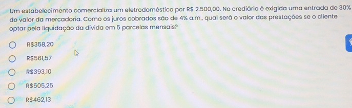 Um estabelecimento comercializa um eletrodoméstico por R$ 2.500,00. No crediário é exigida uma entrada de 30%
do valor da mercadoria. Como os juros cobrados são de 4% a.m., qual será o valor das prestações se o cliente
optar pela liquidação da dívida em 5 parcelas mensais?
R$358,20
R$561,57
R$393,10
R $505,25
R $462,13