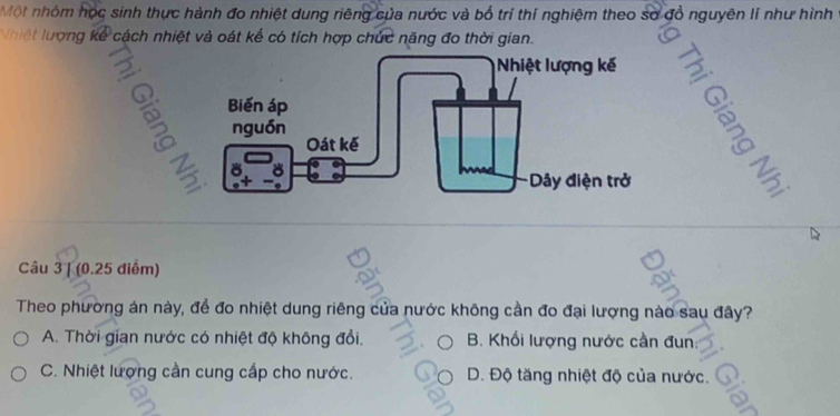 Một nhóm học sinh thực hành đo nhiệt dung riêng của nước và bổ trí thí nghiệm theo sơ đồ nguyên lí như hình
Nhiết lượng kể cách nhiệt và oát kế có tích hợp chức năng đo thời gian.
3

Câu 3 | (0.25 điểm)
Theo phường án này, để đo nhiệt dung riêng của nước không cần đo đại lượng nào sau đây?
A. Thời gian nước có nhiệt độ không đổi. B. Khối lượng nước cần đun:
C. Nhiệt lượng cần cung cấp cho nước. D. Độ tăng nhiệt độ của nước.