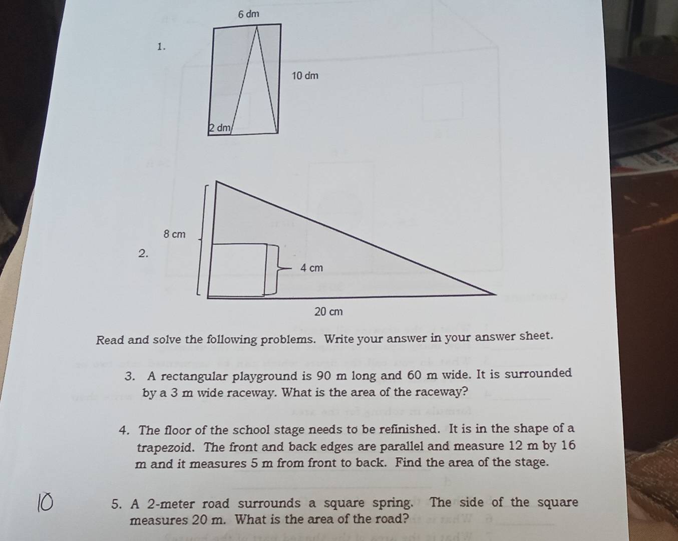 Read and solve the following problems. Write your answer in your answer sheet. 
3. A rectangular playground is 90 m long and 60 m wide. It is surrounded 
by a 3 m wide raceway. What is the area of the raceway? 
4. The floor of the school stage needs to be refinished. It is in the shape of a 
trapezoid. The front and back edges are parallel and measure 12 m by 16
m and it measures 5 m from front to back. Find the area of the stage. 
5. A 2-meter road surrounds a square spring. The side of the square 
measures 20 m. What is the area of the road?