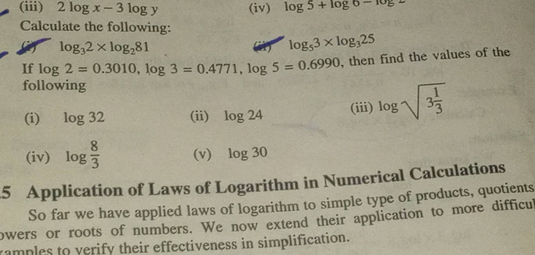 (iii) 2log x-3log y (iv) log 5+log 6-log 2
Calculate the following:
log _32* log _281
() log _53* log _325
If log 2=0.3010, log 3=0.4771, log 5=0.6990 , then find the values of the 
following 
(i) log 32 (ii) log 24
(iii) log sqrt(3frac 1)3
(iv) log  8/3  (v) log 30
5 Application of Laws of Logarithm in Numerical Calculations 
So far we have applied laws of logarithm to simple type of products, quotients 
owers or roots of numbers. We now extend their application to more difficul 
ramples to verify their effectiveness in simplification.