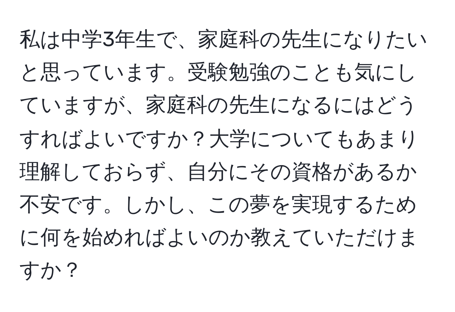 私は中学3年生で、家庭科の先生になりたいと思っています。受験勉強のことも気にしていますが、家庭科の先生になるにはどうすればよいですか？大学についてもあまり理解しておらず、自分にその資格があるか不安です。しかし、この夢を実現するために何を始めればよいのか教えていただけますか？