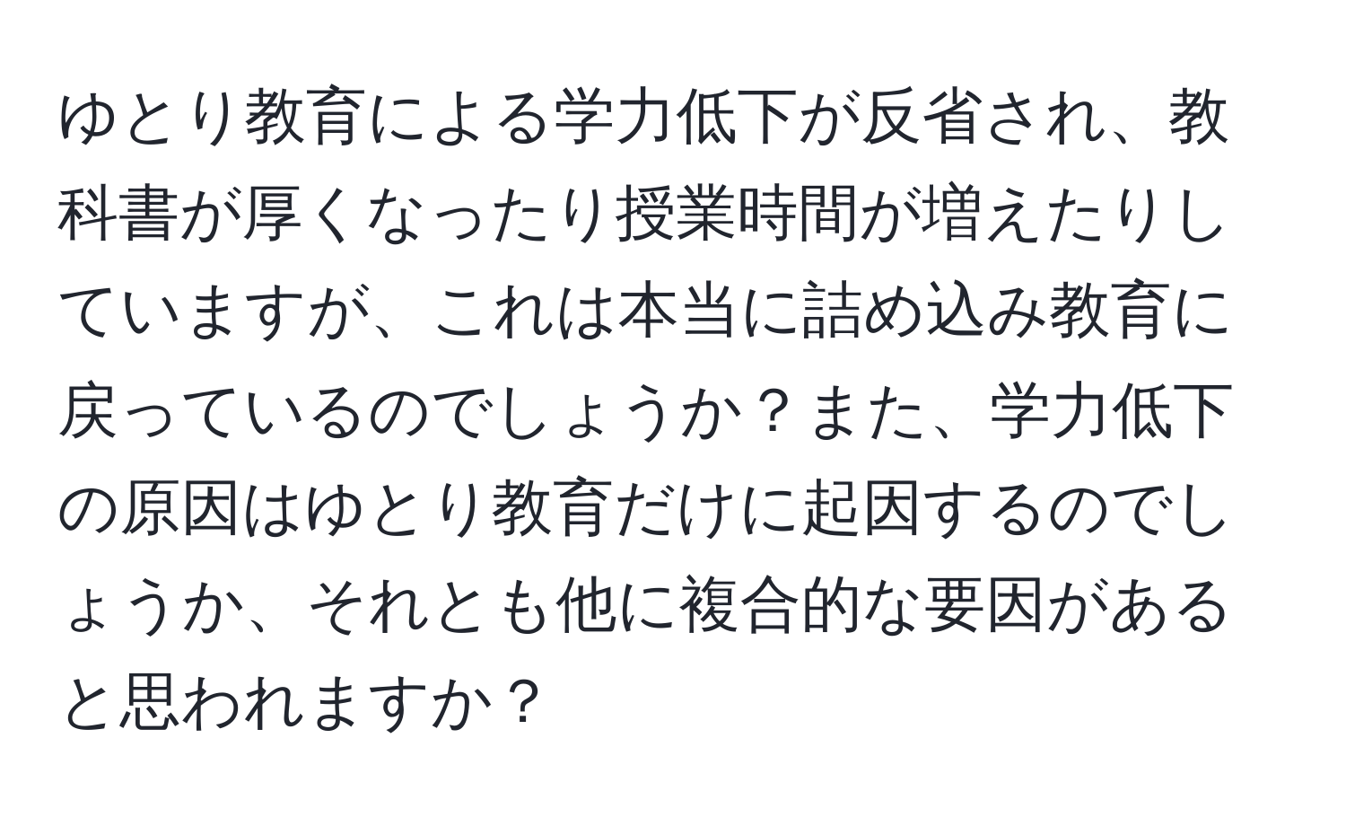 ゆとり教育による学力低下が反省され、教科書が厚くなったり授業時間が増えたりしていますが、これは本当に詰め込み教育に戻っているのでしょうか？また、学力低下の原因はゆとり教育だけに起因するのでしょうか、それとも他に複合的な要因があると思われますか？