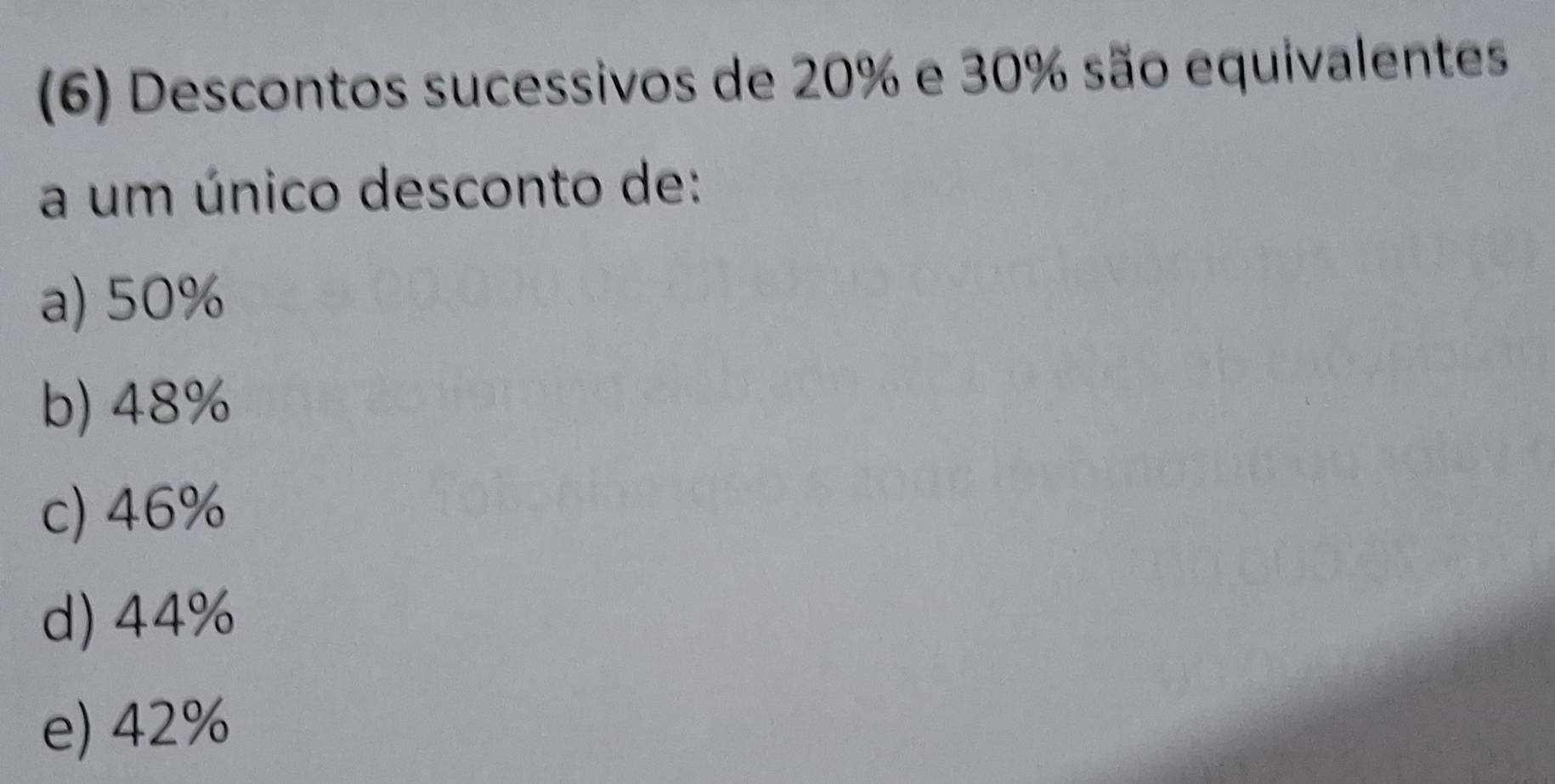 (6) Descontos sucessivos de 20% e 30% são equivalentes
a um único desconto de:
a) 50%
b) 48%
c) 46%
d) 44%
e) 42%