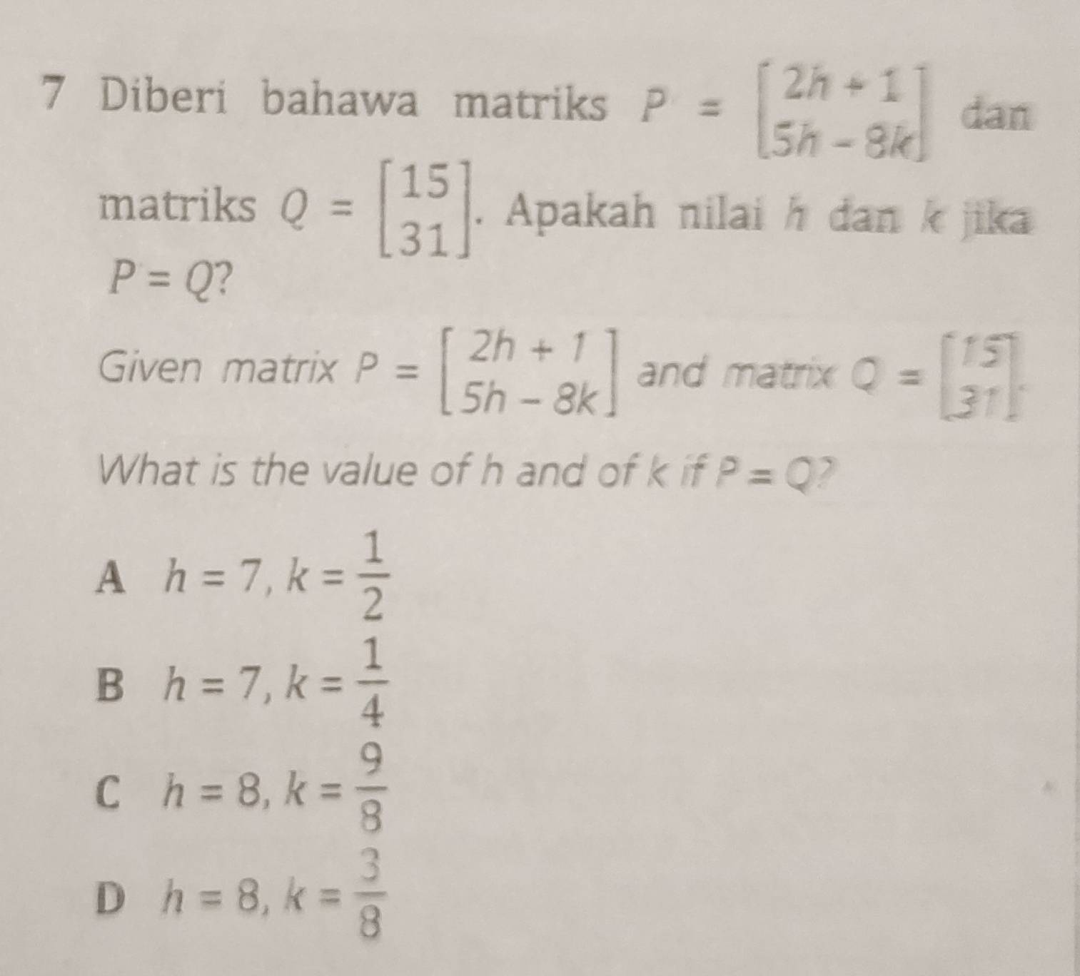 Diberi bahawa matriks P=beginbmatrix 2h+1 5h-8kendbmatrix dan
matriks Q=beginbmatrix 15 31endbmatrix. Apakah nilai h dan k jika
P=Q 2
Given matrix P=beginbmatrix 2h+1 5h-8kendbmatrix and matrix Q=beginbmatrix 15 31endbmatrix
What is the value of h and of k if P=Q 2
A h=7, k= 1/2 
B h=7, k= 1/4 
C h=8, k= 9/8 
D h=8, k= 3/8 